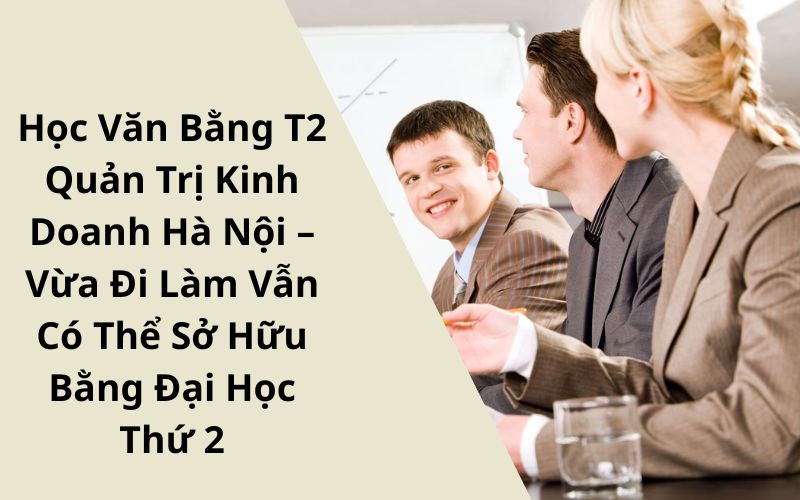 Học Văn Bằng 2 Quản Trị Kinh Doanh Hà Nội – Vừa Đi Làm Vẫn Có Thể Sở Hữu Bằng Đại Học Thứ 2